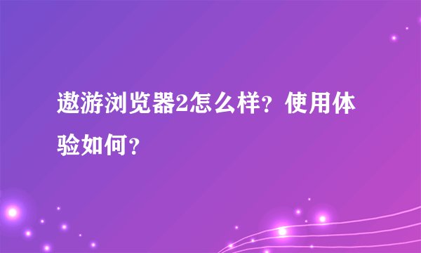 遨游浏览器2怎么样？使用体验如何？