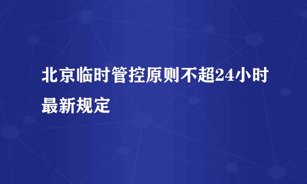 北京临时管控原则不超24小时最新规定