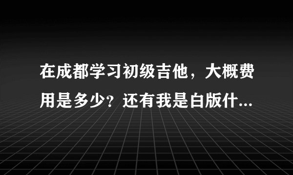 在成都学习初级吉他，大概费用是多少？还有我是白版什么都不会。