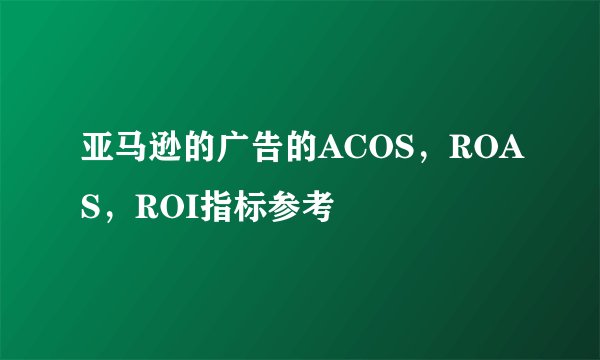 亚马逊的广告的ACOS，ROAS，ROI指标参考