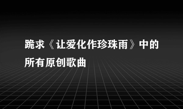跪求《让爱化作珍珠雨》中的所有原创歌曲