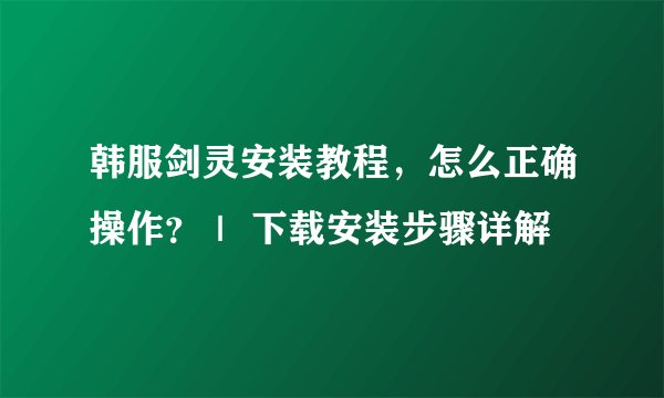 韩服剑灵安装教程，怎么正确操作？｜ 下载安装步骤详解