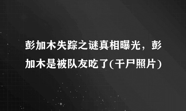 彭加木失踪之谜真相曝光，彭加木是被队友吃了(干尸照片)