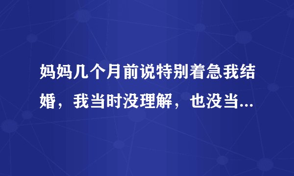 妈妈几个月前说特别着急我结婚，我当时没理解，也没当回事，本身也没合适的？