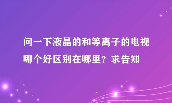 问一下液晶的和等离子的电视哪个好区别在哪里？求告知