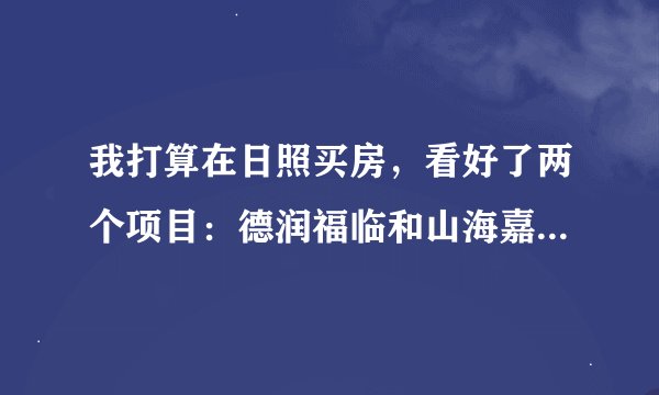 我打算在日照买房，看好了两个项目：德润福临和山海嘉园，很难定夺，请高手分析一下这两个小区的优缺点。