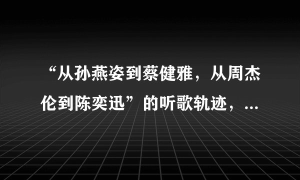 “从孙燕姿到蔡健雅，从周杰伦到陈奕迅”的听歌轨迹，你认同吗？