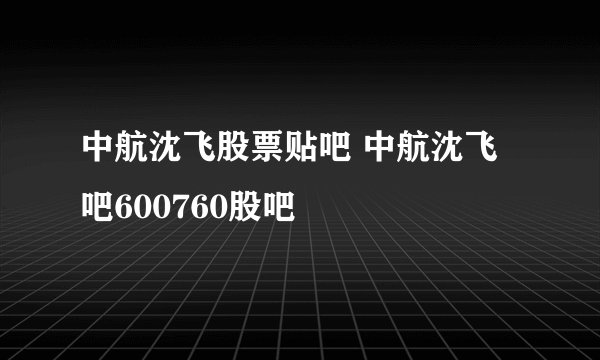 中航沈飞股票贴吧 中航沈飞吧600760股吧