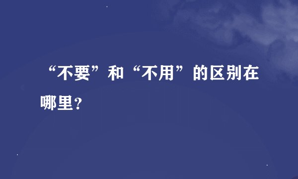 “不要”和“不用”的区别在哪里？