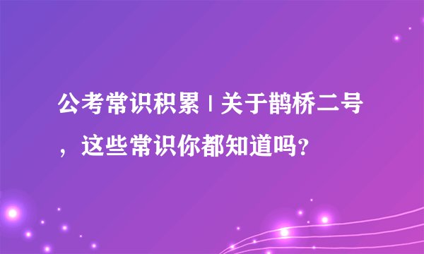 公考常识积累 | 关于鹊桥二号，这些常识你都知道吗？