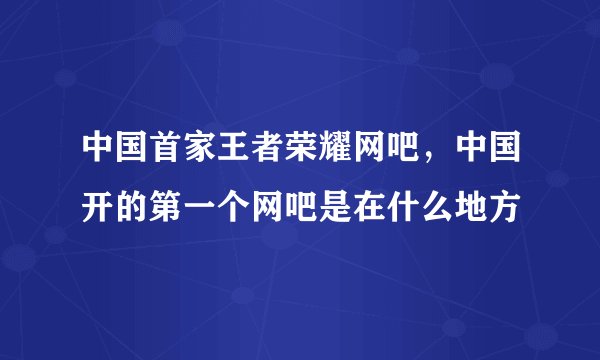 中国首家王者荣耀网吧，中国开的第一个网吧是在什么地方