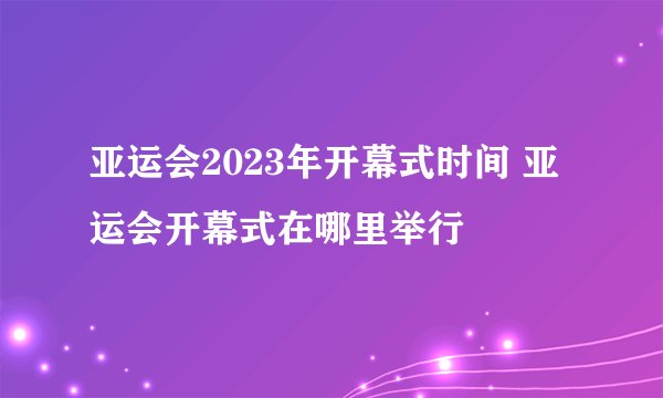 亚运会2023年开幕式时间 亚运会开幕式在哪里举行
