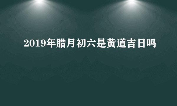 2019年腊月初六是黄道吉日吗