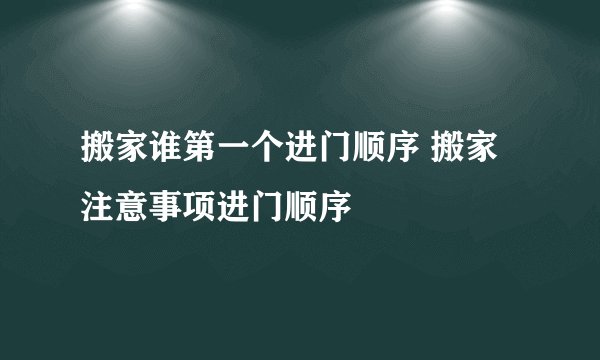 搬家谁第一个进门顺序 搬家注意事项进门顺序