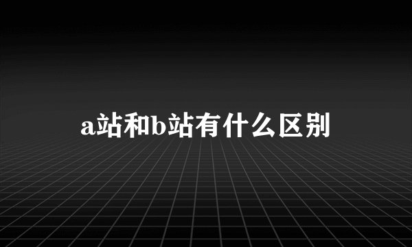 a站和b站有什么区别
