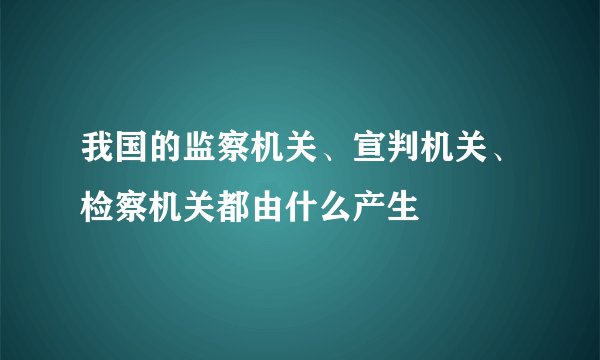 我国的监察机关、宣判机关、检察机关都由什么产生