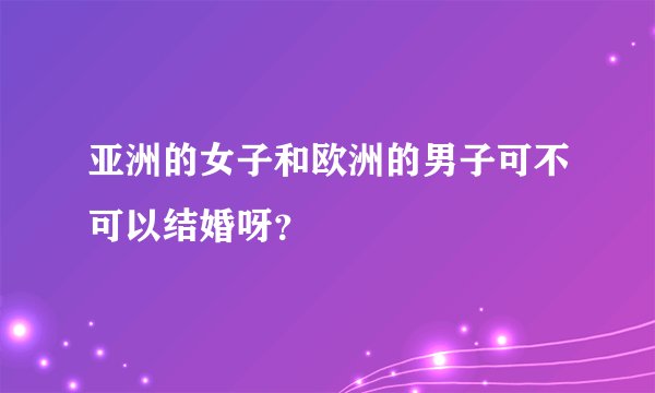 亚洲的女子和欧洲的男子可不可以结婚呀？