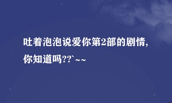 吐着泡泡说爱你第2部的剧情,你知道吗??`~~