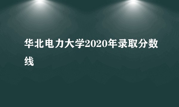 华北电力大学2020年录取分数线