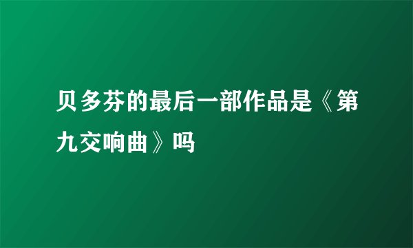 贝多芬的最后一部作品是《第九交响曲》吗