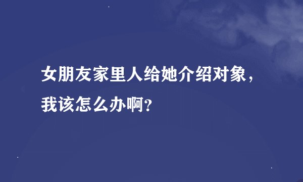 女朋友家里人给她介绍对象，我该怎么办啊？