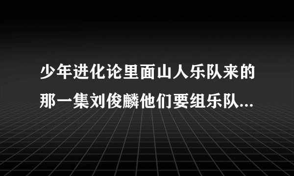 少年进化论里面山人乐队来的那一集刘俊麟他们要组乐队的时候选歌时里面的四首歌是什么？