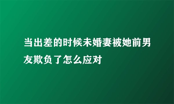 当出差的时候未婚妻被她前男友欺负了怎么应对