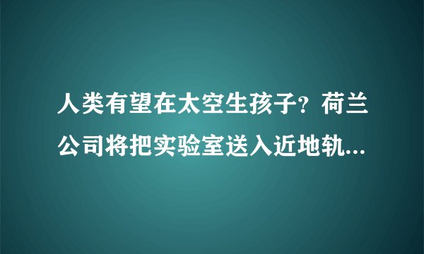 人类有望在太空生孩子？荷兰公司将把实验室送入近地轨道并进行体外受精