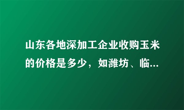 山东各地深加工企业收购玉米的价格是多少，如潍坊、临沂、德州等地，希望报价全点！！