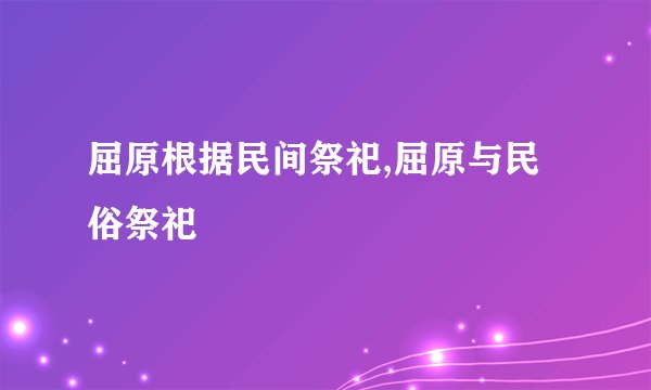 屈原根据民间祭祀,屈原与民俗祭祀