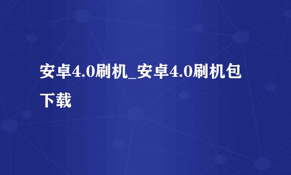 安卓4.0刷机_安卓4.0刷机包下载