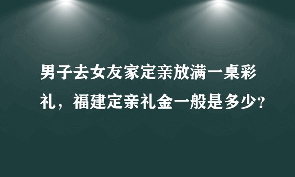 男子去女友家定亲放满一桌彩礼，福建定亲礼金一般是多少？