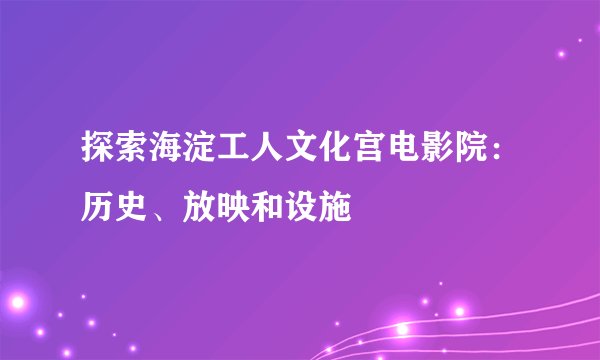 探索海淀工人文化宫电影院：历史、放映和设施