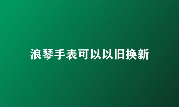 浪琴手表可以以旧换新