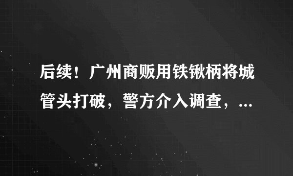 后续！广州商贩用铁锹柄将城管头打破，警方介入调查，目击者发声