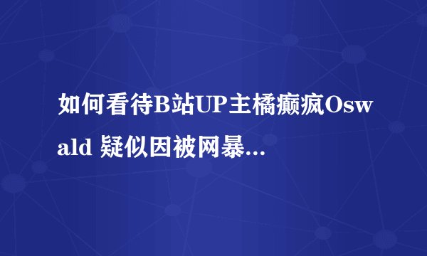 如何看待B站UP主橘癫疯Oswald 疑似因被网暴自杀？事件具体经过如何？