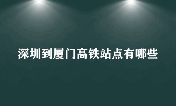 深圳到厦门高铁站点有哪些