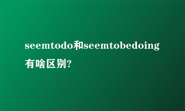 seemtodo和seemtobedoing有啥区别?