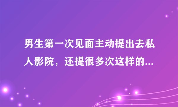 男生第一次见面主动提出去私人影院，还提很多次这样的人品很差吗？