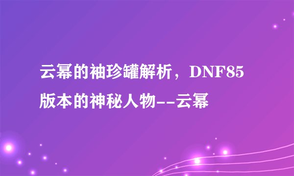 云幂的袖珍罐解析,DNF85版本的神秘人物--云幂
