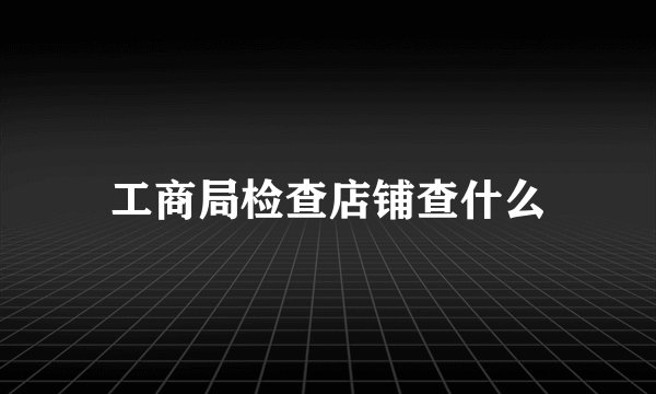 工商局检查店铺查什么