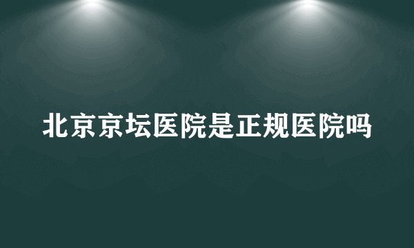 北京京坛医院是正规医院吗