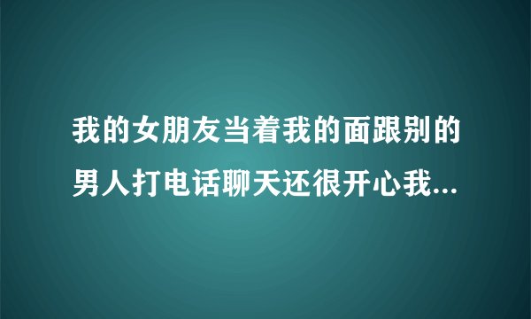 我的女朋友当着我的面跟别的男人打电话聊天还很开心我该怎么办?
