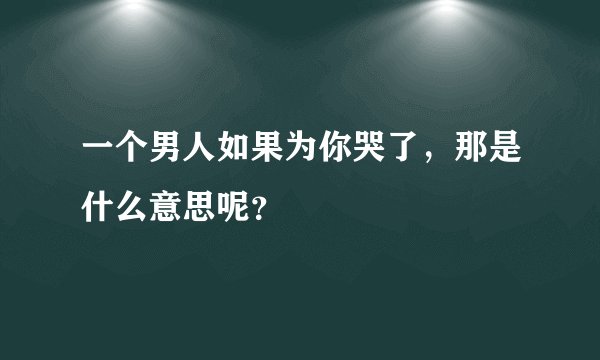 一个男人如果为你哭了，那是什么意思呢？