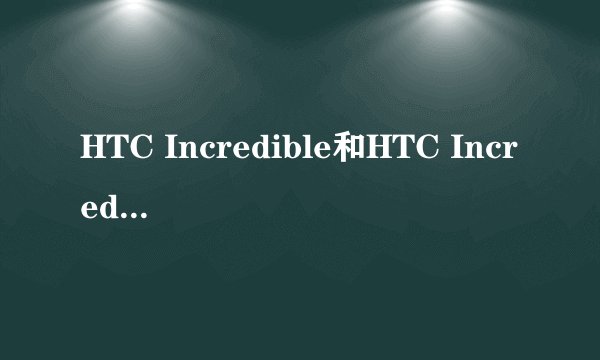 HTC Incredible和HTC IncredibleS有什么 区别 为什么HTC搜不到Incredible只出IncredibleS