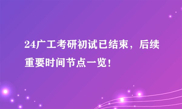 24广工考研初试已结束，后续重要时间节点一览！