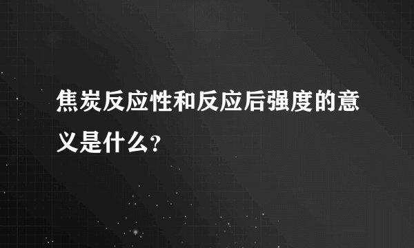 焦炭反应性和反应后强度的意义是什么？