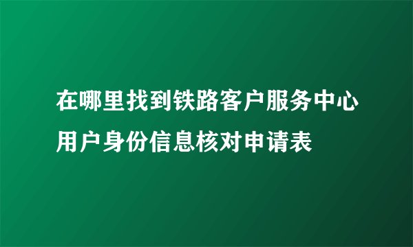 在哪里找到铁路客户服务中心用户身份信息核对申请表