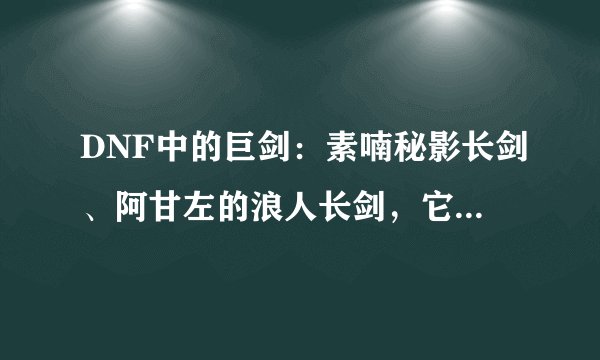 DNF中的巨剑：素喃秘影长剑、阿甘左的浪人长剑，它们的造型分别是怎样的？分别与哪种巨剑造型一样？