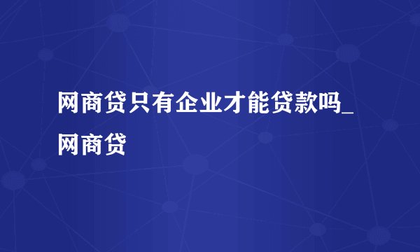 网商贷只有企业才能贷款吗_网商贷